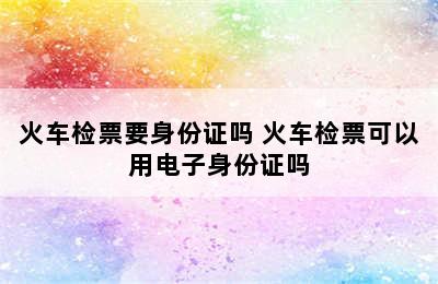 火车检票要身份证吗 火车检票可以用电子身份证吗